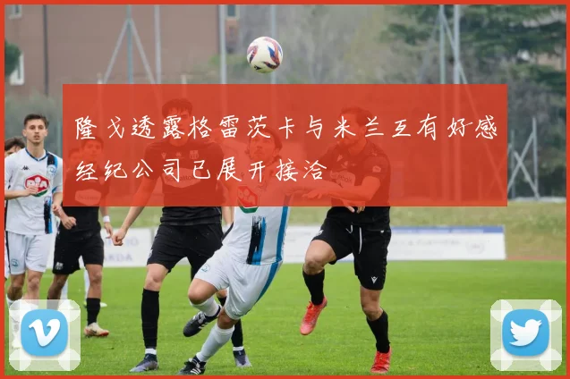 隆戈透露格雷茨卡与米兰互有好感经纪公司已展开接洽