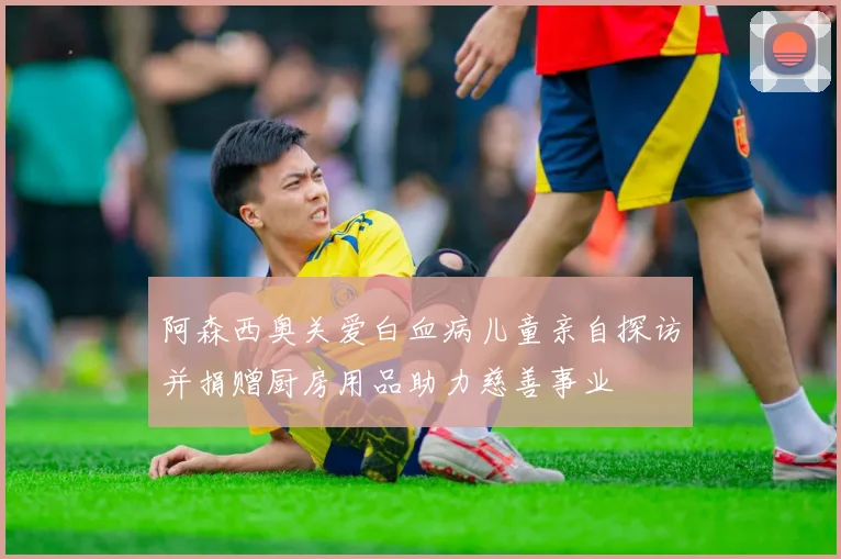 阿森西奥关爱白血病儿童亲自探访并捐赠厨房用品助力慈善事业