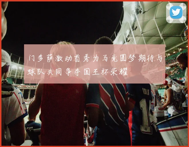 门多萨激动首秀为马竞圆梦期待与球队共同争夺国王杯荣耀
