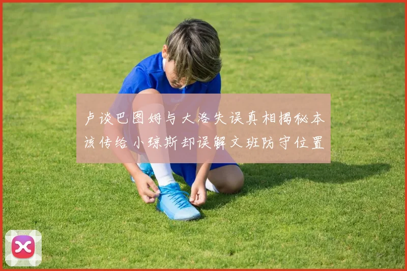 卢谈巴图姆与大洛失误真相揭秘本该传给小琼斯却误解文班防守位置