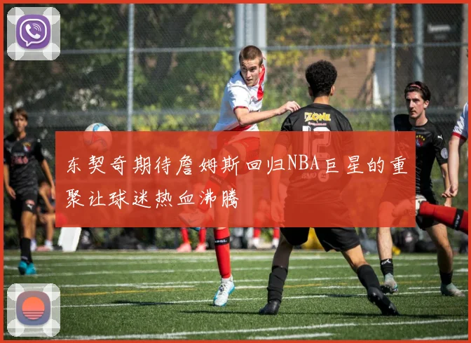 东契奇期待詹姆斯回归NBA巨星的重聚让球迷热血沸腾