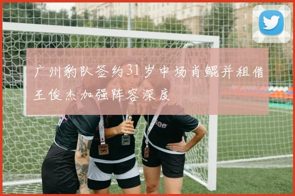 广州豹队签约31岁中场肖鲲并租借王俊杰加强阵容深度