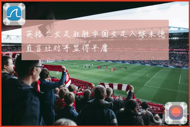 英格兰女足狂胜中国女足八球米德直言让对手显得平庸
