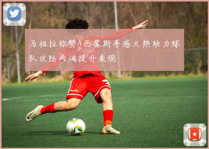 马祖拉称赞A西蒙斯手感火热助力球队攻防两端提升表现