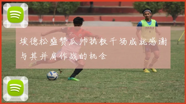 埃德松盛赞瓜帅执教千场成就感谢与其并肩作战的机会