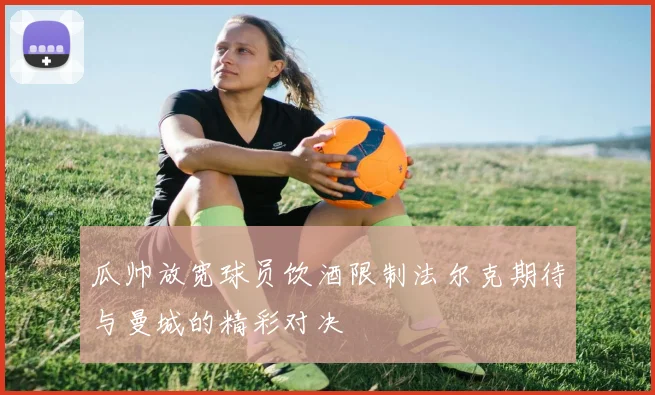 瓜帅放宽球员饮酒限制法尔克期待与曼城的精彩对决