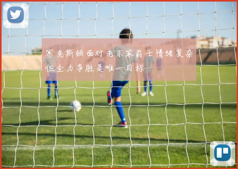 塞克斯顿面对老东家爵士情绪复杂但全力争胜是唯一目标