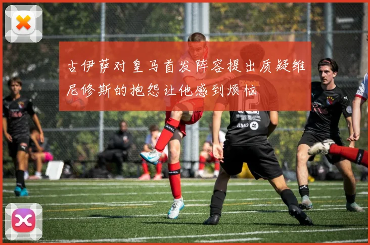 古伊萨对皇马首发阵容提出质疑维尼修斯的抱怨让他感到烦恼