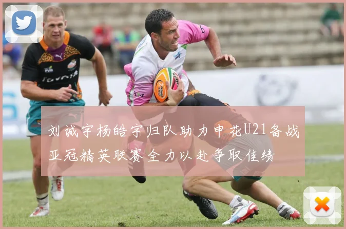 刘诚宇杨皓宇归队助力申花U21备战亚冠精英联赛全力以赴争取佳绩