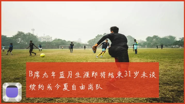 B席九年蓝月生涯即将结束31岁未谈续约或今夏自由离队