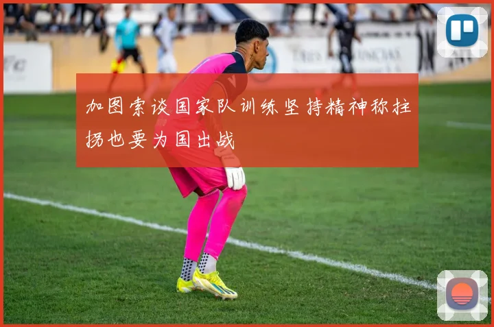 加图索谈国家队训练坚持精神称拄拐也要为国出战