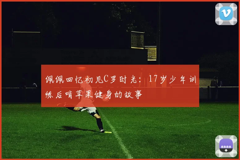 佩佩回忆初见C罗时光：17岁少年训练后啃苹果健身的故事